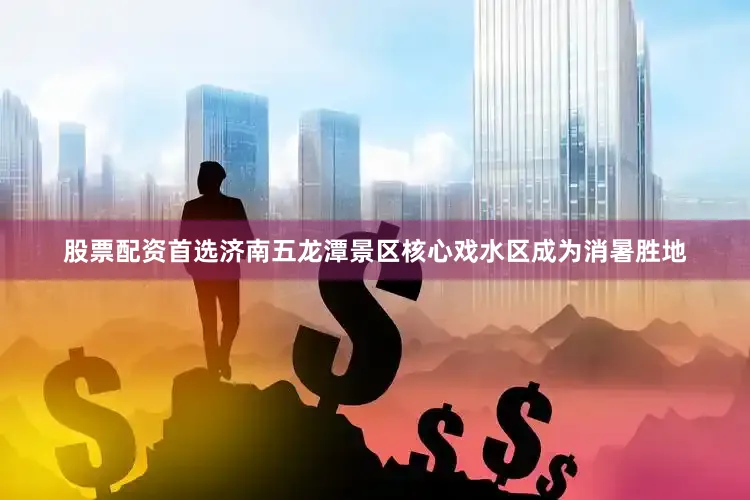 股票配资首选济南五龙潭景区核心戏水区成为消暑胜地