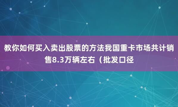 教你如何买入卖出股票的方法我国重卡市场共计销售8.3万辆左右（批发口径
