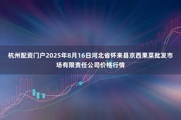 杭州配资门户2025年8月16日河北省怀来县京西果菜批发市场有限责任公司价格行情